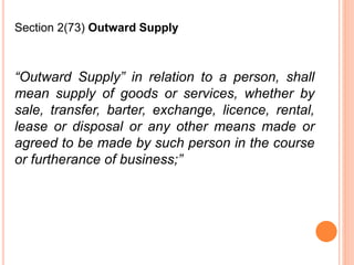 “Outward Supply” in relation to a person, shall
mean supply of goods or services, whether by
sale, transfer, barter, exchange, licence, rental,
lease or disposal or any other means made or
agreed to be made by such person in the course
or furtherance of business;”
Section 2(73) Outward Supply
 