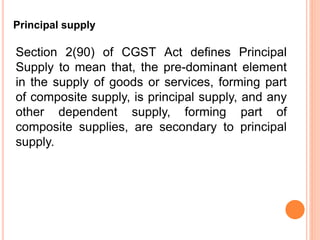 Section 2(90) of CGST Act defines Principal
Supply to mean that, the pre-dominant element
in the supply of goods or services, forming part
of composite supply, is principal supply, and any
other dependent supply, forming part of
composite supplies, are secondary to principal
supply.
Principal supply
 