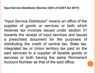 “Input Service Distributor” means an office of the
supplier of goods or services or both which
receives tax invoices issued under section 31
towards the receipt of input services and issues
a prescribed document for the purposes of
distributing the credit of central tax, State tax,
integrated tax or Union territory tax paid on the
said services to a supplier of taxable goods or
services or both having the same Permanent
Account Number as that of the said office;
Input Service Distributor [Section 2(61) of CGST Act 2017]:
 