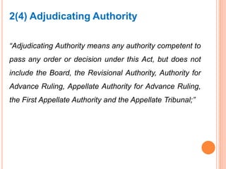 “Adjudicating Authority means any authority competent to
pass any order or decision under this Act, but does not
include the Board, the Revisional Authority, Authority for
Advance Ruling, Appellate Authority for Advance Ruling,
the First Appellate Authority and the Appellate Tribunal;”
2(4) Adjudicating Authority
 