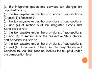 (a) the integrated goods and services tax charged on
import of goods;
(b) the tax payable under the provisions of sub-sections
(3) and (4) of section 9;
(c) the tax payable under the provisions of sub-sections
(3) and (4) of section 5 of the Integrated Goods and
Services Tax Act;
(d) the tax payable under the provisions of sub-sections
(3) and (4) of section 9 of the respective State Goods
and Services Tax Act; or
(e) the tax payable under the provisions of sub-sections
(3) and (4) of section 7 of the Union Territory Goods and
Services Tax Act, but does not include the tax paid under
the composition levy;
 