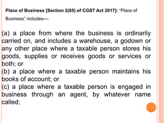 (a) a place from where the business is ordinarily
carried on, and includes a warehouse, a godown or
any other place where a taxable person stores his
goods, supplies or receives goods or services or
both; or
(b) a place where a taxable person maintains his
books of account; or
(c) a place where a taxable person is engaged in
business through an agent, by whatever name
called;
Place of Business [Section 2(85) of CGST Act 2017]: “Place of
Business” includes––
 