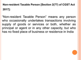 “Non-resident Taxable Person” means any person
who occasionally undertakes transactions involving
supply of goods or services or both, whether as
principal or agent or in any other capacity, but who
has no fixed place of business or residence in India
Non-resident Taxable Person [Section 2(77) of CGST Act
2017]:
 