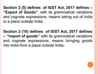 Section 2 (5) defines of IGST Act, 2017 defines –
“Export of Goods”, with its grammatical variations
and cognate expressions, means taking out of India
to a place outside India.
Section 2 (10) defines of IGST Act, 2017 defines
– “import of goods” with its grammatical variations
and cognate expressions, means bringing goods
into India from a place outside India.
 