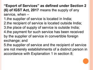 “Export of Services” as defined under Section 2
(6) of IGST Act, 2017 means the supply of any
service, when –
1.the supplier of service is located in India;
2.the recipient of service is located outside India;
3.the place of supply of service is outside India;
4.the payment for such service has been received
by the supplier of service in convertible foreign
exchange; and
5.the supplier of service and the recipient of service
are not merely establishments of a distinct person in
accordance with Explanation 1 in section 8;
 