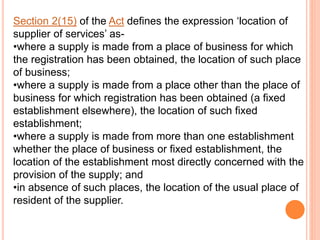 Section 2(15) of the Act defines the expression ‘location of
supplier of services’ as-
•where a supply is made from a place of business for which
the registration has been obtained, the location of such place
of business;
•where a supply is made from a place other than the place of
business for which registration has been obtained (a fixed
establishment elsewhere), the location of such fixed
establishment;
•where a supply is made from more than one establishment
whether the place of business or fixed establishment, the
location of the establishment most directly concerned with the
provision of the supply; and
•in absence of such places, the location of the usual place of
resident of the supplier.
 