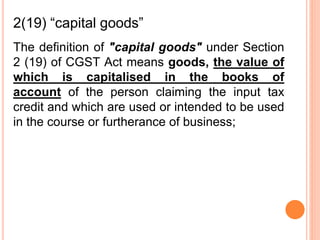 The definition of "capital goods" under Section
2 (19) of CGST Act means goods, the value of
which is capitalised in the books of
account of the person claiming the input tax
credit and which are used or intended to be used
in the course or furtherance of business;
2(19) “capital goods”
 