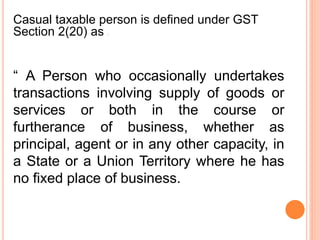“ A Person who occasionally undertakes
transactions involving supply of goods or
services or both in the course or
furtherance of business, whether as
principal, agent or in any other capacity, in
a State or a Union Territory where he has
no fixed place of business.
Casual taxable person is defined under GST
Section 2(20) as :
 