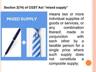 means two or more
individual supplies of
goods or services, or
any combination
thereof, made in
conjunction with
each other by a
taxable person for a
single price where
such supply does
not constitute a
composite supply;
Section 2(74) of CGST Act “mixed supply”
 