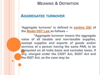 MEANING & DEFINITION
'Aggregate turnover' is defined in section 2(6) of
the Model GST Law as follows –
"Aggregate turnover means the aggregate
value of all taxable and non-taxable supplies,
exempt supplies and exports of goods and/or
services of a person having the same PAN, to be
computed on all India basis and excludes taxes, if
any, charged under the CGST Act, SGST Act and
the IGST Act, as the case may be.
AGGREGATEE TURNOVER
 