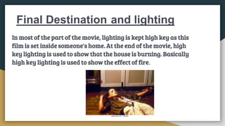 Final Destination and lighting
In most of the part of the movie, lighting is kept high key as this
film is set inside someone's home. At the end of the movie, high
key lighting is used to show that the house is burning. Basically
high key lighting is used to show the effect of fire.
 