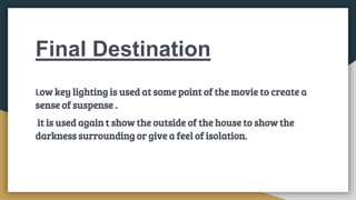 Final Destination
Low key lighting is used at some point of the movie to create a
sense of suspense .
it is used again t show the outside of the house to show the
darkness surrounding or give a feel of isolation.
 