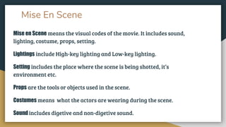 Mise En Scene
Mise en Scene means the visual codes of the movie. It includes sound,
lighting, costume, props, setting.
Lightings include High-key lighting and Low-key lighting.
Setting includes the place where the scene is being shotted, it’s
environment etc.
Props are the tools or objects used in the scene.
Costumes means what the actors are wearing during the scene.
Sound includes digetive and non-digetive sound.
 