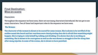 Final Destination:
Mise-en-scene
Characters:
Throughout the sequence we have seen, there are not many characters introduced. But we got to see
some characters. Two of them had important roles in the sequence we have seen.
The Women:
The character of the women is shown to be scared for some reason. She is shown to be terrified of the
sudden sound she heard and her reactions were clearly stating that she is afraid that something might
happen. She is trying to calm helself by talking and drinking. It is shown that she is working on
something. She is shown to be courageous as well as she was shown to struggle to live for along time
after many injuries. In some of the scenes, she is shown to have panicked.
 