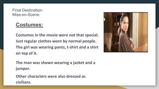 Final Destination:
Mise-en-Scene:
Costumes:
Costumes in the movie were not that special.
Just regular clothes worn by normal people.
The girl was wearing pants, t-shirt and a shirt
on top of it.
The man was shown wearing a jacket and a
jumper.
Other characters were also dressed as
civilians.
 