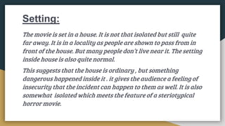 Setting:
The movie is set in a house. It is not that isolated but still quite
far away. It is in a locality as people are shown to pass from in
front of the house. But many people don’t live near it. The setting
inside house is also quite normal.
This suggests that the house is ordinary , but something
dangerous happened inside it . it gives the audience a feeling of
insecurity that the incident can happen to them as well. It is also
somewhat isolated which meets the feature of a steriotypical
horror movie.
 