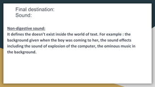 Final destination:
Sound:
Non-digestive sound:
It defines the doesn’t exist inside the world of text. For example : the
background given when the boy was coming to her, the sound effects
including the sound of explosion of the computer, the ominous music in
the background.
 