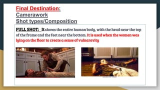 Final Destination:
Camerawork
Shot types/Composition
FULL SHOT: Itshows the entire human body, with the head near the top
of the frame and the feet near the bottom. It is used when the women was
lying on the floor to create a sense of vulnaravity
 
