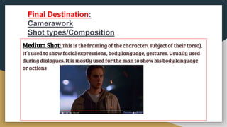 Final Destination:
Camerawork
Shot types/Composition
Medium Shot: This is the framing of the character( subject of their torso).
It’s used to show facial expressions, body language, gestures. Usually used
during dialogues. It is mostly used for the man to show his body language
or actions
 