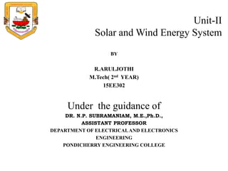 Unit-II
Solar and Wind Energy System
BY
R.ARULJOTHI
M.Tech( 2nd YEAR)
15EE302
Under the guidance of
DR. N.P. SUBRAMANIAM, M.E.,Ph.D.,
ASSISTANT PROFESSOR
DEPARTMENT OF ELECTRICALAND ELECTRONICS
ENGINEERING
PONDICHERRY ENGINEERING COLLEGE
 