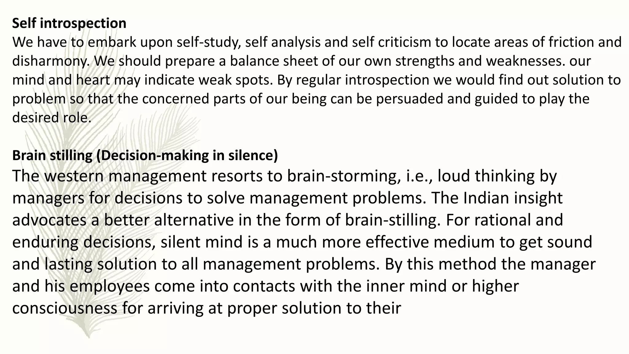 Self introspection
We have to embark upon self-study, self analysis and self criticism to locate areas of friction and
disharmony. We should prepare a balance sheet of our own strengths and weaknesses. our
mind and heart may indicate weak spots. By regular introspection we would find out solution to
problem so that the concerned parts of our being can be persuaded and guided to play the
desired role.
Brain stilling (Decision-making in silence)
The western management resorts to brain-storming, i.e., loud thinking by
managers for decisions to solve management problems. The Indian insight
advocates a better alternative in the form of brain-stilling. For rational and
enduring decisions, silent mind is a much more effective medium to get sound
and lasting solution to all management problems. By this method the manager
and his employees come into contacts with the inner mind or higher
consciousness for arriving at proper solution to their
 