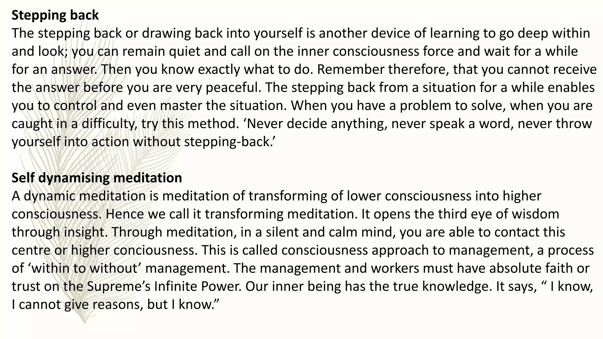 Stepping back
The stepping back or drawing back into yourself is another device of learning to go deep within
and look; you can remain quiet and call on the inner consciousness force and wait for a while
for an answer. Then you know exactly what to do. Remember therefore, that you cannot receive
the answer before you are very peaceful. The stepping back from a situation for a while enables
you to control and even master the situation. When you have a problem to solve, when you are
caught in a difficulty, try this method. ‘Never decide anything, never speak a word, never throw
yourself into action without stepping-back.’
Self dynamising meditation
A dynamic meditation is meditation of transforming of lower consciousness into higher
consciousness. Hence we call it transforming meditation. It opens the third eye of wisdom
through insight. Through meditation, in a silent and calm mind, you are able to contact this
centre or higher conciousness. This is called consciousness approach to management, a process
of ‘within to without’ management. The management and workers must have absolute faith or
trust on the Supreme’s Infinite Power. Our inner being has the true knowledge. It says, “ I know,
I cannot give reasons, but I know.”
 