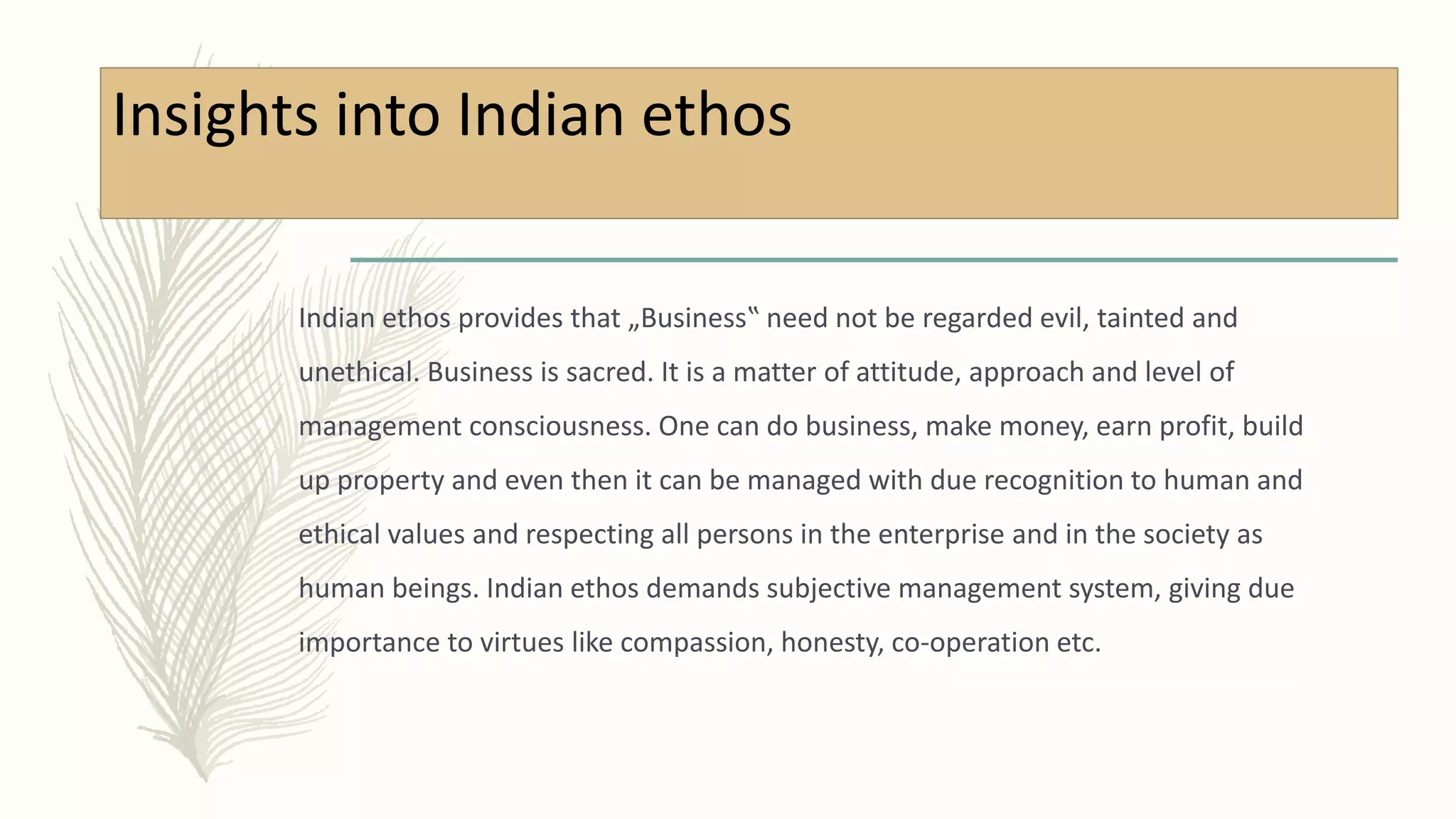 Insights into Indian ethos
Indian ethos provides that „Business‟ need not be regarded evil, tainted and
unethical. Business is sacred. It is a matter of attitude, approach and level of
management consciousness. One can do business, make money, earn profit, build
up property and even then it can be managed with due recognition to human and
ethical values and respecting all persons in the enterprise and in the society as
human beings. Indian ethos demands subjective management system, giving due
importance to virtues like compassion, honesty, co-operation etc.
 