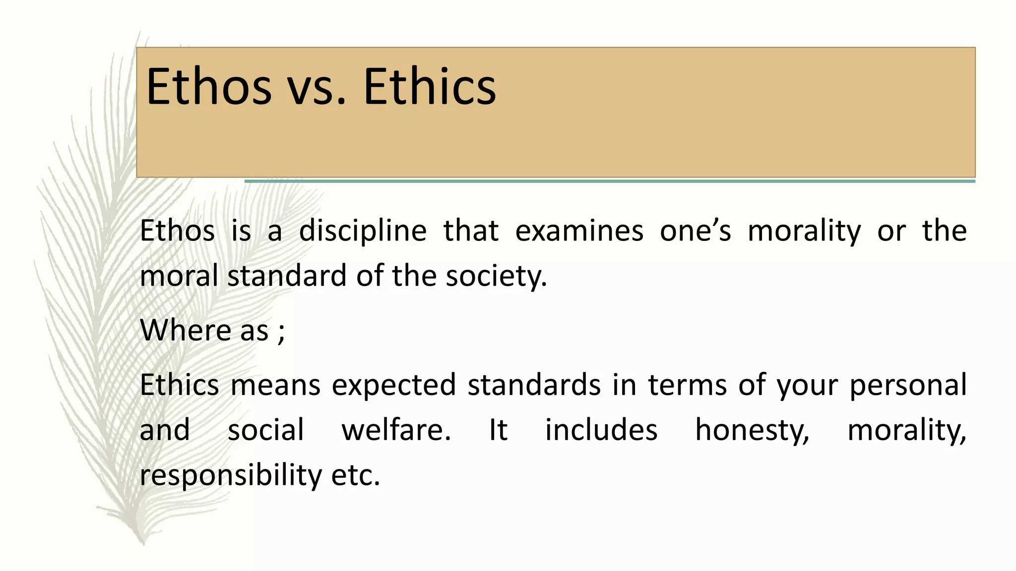 Ethos vs. Ethics
Ethos is a discipline that examines one’s morality or the
moral standard of the society.
Where as ;
Ethics means expected standards in terms of your personal
and social welfare. It includes honesty, morality,
responsibility etc.
 