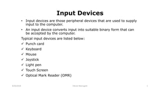 Input Devices
• Input devices are those peripheral devices that are used to supply
input to the computer.
• An input device converts input into suitable binary form that can
be accepted by the computer.
Typical input devices are listed below:
 Punch card
 Keyboard
 Mouse
 Joystick
 Light pen
 Touch Screen
 Optical Mark Reader (OMR)
8/26/2018 Vikram Neerugatti 1
 