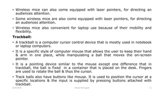 • Wireless mice can also come equipped with laser pointers, for directing an
audiences attention.
• Some wireless mice are also come equipped with laser pointers, for directing
an audiences attention.
• Wireless mice also convenient for laptop use because of their mobility and
flexibility.
Trackball:
• A trackball is a computer cursor control device that is mostly used in notebook
or laptop computers.
• It is a specific style of computer mouse that allows the user to keep their hand
& arm in one place, while manipulating a ball that moves the on-screen
pointer.
• It is a pointing device similar to the mouse except one difference that in
trackball, the ball is fixed in a container that is placed on the desk. Fingers
are used to rotate the ball & thus the cursor.
• Track balls also have buttons like mouse. It is used to position the cursor at a
specific locations & the input is supplied by pressing buttons attached with
trackball.
8/26/2018 Vikram Neerugatti 11
 