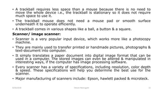 • A trackball requires less space than a mouse because there is no need to
move the whole device i.e., the trackball is stationary so it does not require
much space to use it.
• The trackball mouse does not need a mouse pad or smooth surface
underneath it to operate efficiently.
• A trackball comes in various shapes like a ball, a button & a square.
Scanner/ image scanner:
• Scanner is a very popular input device, which works more like a photocopy
machine.
• They are mainly used to transfer printed or handmade pictures, photographs &
text-document into computer.
• It simply translates a paper document into digital image format that can be
used in a computer. The stored images can even be altered & manipulated in
interesting ways, if the computer has image processing software.
• Every scanner has a variety of specifications, including resolution, color depth
& speed. These specifications will help you determine the best use for the
scanner.
• Major manufacturing of scanners include: Epson, hawlett packed & microteck.
8/26/2018 Vikram Neerugatti 12
 