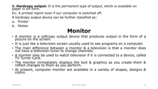 ii. Hardcopy output: It is the permanent type of output, which is available on
paper in art form.
Ex: A printed report even if our computer is switched off.
A hardcopy output device can be further classified as:
a. Printer
b. Plotter
Monitor
• A monitor is a softcopy output device that produces output in the form of a
picture on the screen.
• It is just like a television screen usually used to see programs on a computer.
• The main difference between a monitor & a television is that a monitor does
not have a television tuner to change channels.
• A monitor may be used to watch television if it is connected to a device, called
TV Turner Card.
• The monitor immediately displays the text & graphics as you create them &
reflect changes to them as you perform.
• At present, computer monitor are available in a variety of shapes, designs &
colors.
8/26/2018 Vikram Neerugatti 15
 