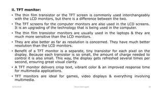 ii. TFT monitor:
• The thin film transistor or the TFT screen is commonly used interchangeably
with the LCD monitors, but there is a difference between the two.
• The TFT screens for the computer monitors are also used in the LCD screens.
It is an upgrading of the technology that is being used in the computer.
• The thin film transistor monitors are usually used in the laptops & they are
much more sensitive than the LCD monitors.
• They are also better as far as resolution is concerned. They have much better
resolution than the LCD monitors.
• Benefit of a TFT monitor is a separate, tiny transistor for each pixel on the
display. Because each transistor is so small, the amount of charge needed to
control it is also small. This way, the display gets refreshed several times per
second, ensuring great visual clarity.
• A TFT monitor delivers crisp text, vibrant color & an improved response time
for multimedia applications.
• TFT monitors are ideal for games, video displays & everything involving
multimedia.
8/26/2018 Vikram Neerugatti 18
 