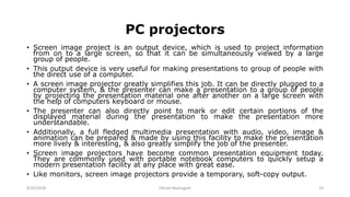 PC projectors
• Screen image project is an output device, which is used to project information
from on to a large screen, so that it can be simultaneously viewed by a large
group of people.
• This output device is very useful for making presentations to group of people with
the direct use of a computer.
• A screen image projector greatly simplifies this job. It can be directly plugged to a
computer system, & the presenter can make a presentation to a group of people
by projecting the presentation material one after another on a large screen with
the help of computers keyboard or mouse.
• The presenter can also directly point to mark or edit certain portions of the
displayed material during the presentation to make the presentation more
understandable.
• Additionally, a full fledged multimedia presentation with audio, video, image &
animation can be prepared & made by using this facility to make the presentation
more lively & interesting, & also greatly simplify the job of the presenter.
• Screen image projectors have become common presentation equipment today.
They are commonly used with portable notebook computers to quickly setup a
modern presentation facility at any place with great ease.
• Like monitors, screen image projectors provide a temporary, soft-copy output.
8/26/2018 Vikram Neerugatti 19
 