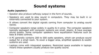 Sound systems
Audio (speaker):
• Speaker also produce softcopy output in the form of sounds.
• Speakers are used to play sound in computers. They may be built in or
externally connected to your system.
• It allows convert the digital signals coming from computer to analog sound
waves.
• Computer speakers range widely in quality & in price. The computer speakers
typically packaged with computer systems are small, plastic, & have average
sound quality. Some computer speakers have equalization features such as
bass & treble controls.
• A PC generally contains 200 to 500 watts speakers, which can produce sound
output for a small room. To cover a bigger area, amplified speakers & woofer
systems are used.
• Laptops come with integrated speakers. Restricted space available in laptops
means these speakers usually produce low quality sound.
8/26/2018 Vikram Neerugatti 20
 