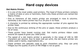 Hard copy devices
Dot Matrix Printer
• It is one of the most widely used printers. The head of these printers contains
a matrix of dots or pins or hammers, that’s why these printers are named Dot
Matrix Printer.
• Pins or hammers of dot matrix printer are arranged in rows & columns.
Generally a dot matrix printer has 9 or 24 pins in its head.
• A character is printed by striking the appropriate number of pins against the
printer head.
• Due to the continuous striking of the pins or paper, these printers produce a
lot of noise.
• These printer have lowest running cost. Dot matrix printers ribbon costs
around 20 rupees & gives you 1000 prints.
• The speed of a dot matrix printer is generally in the range of 100 to 300
characters per second. Due to least cost per print, the dot matrix printer are
widely used in banks, organizations etc.,
• These printers are specially used to print characters only; they can print
images but the quality of print of the image is not so good.
8/26/2018 Vikram Neerugatti 22
 