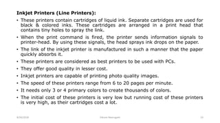 Inkjet Printers (Line Printers):
• These printers contain cartridges of liquid ink. Separate cartridges are used for
black & colored inks. These cartridges are arranged in a print head that
contains tiny holes to spray the link.
• When the print command is fired, the printer sends information signals to
printer-head. By using these signals, the head sprays ink drops on the paper.
• The link of the inkjet printer is manufactured in such a manner that the paper
quickly absorbs it.
• These printers are considered as best printers to be used with PCs.
• They offer good quality in lesser cost.
• Inkjet printers are capable of printing photo quality images.
• The speed of these printers range from 6 to 20 pages per minute.
• It needs only 3 or 4 primary colors to create thousands of colors.
• The initial cost of these printers is very low but running cost of these printers
is very high, as their cartridges cost a lot.
8/26/2018 Vikram Neerugatti 23
 