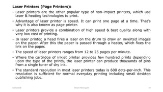 Laser Printers (Page Printers):
• Laser printers are the other popular type of non-impact printers, which use
laser & heating technologies to print.
• Advantage of laser printer is speed. It can print one page at a time. That’s
why it is also known as page printer.
• Laser printers provide a combination of high speed & best quality along with
very low cost of printing.
• In laser printer, a head fires a laser on the drum to draw an inverted images
on the paper. After this the paper is passed through a heater, which fixes the
link on the paper.
• The speed of laser printers ranges from 12 to 25 pages per minute.
• Where the cartridge of inkjet printer provides few hundred prints depending
upon the type of the prints, the laser printer can produce thousands of pins
from a single toner of dry ink.
• The standard resolution in most laser printers today is 600 dots-per-inch. This
resolution is sufficient for normal everyday printing including small desktop
publishing jobs.
8/26/2018 Vikram Neerugatti 24
 
