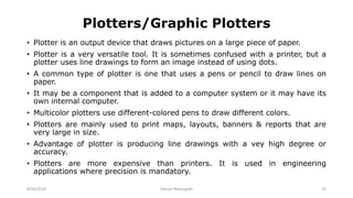 Plotters/Graphic Plotters
• Plotter is an output device that draws pictures on a large piece of paper.
• Plotter is a very versatile tool. It is sometimes confused with a printer, but a
plotter uses line drawings to form an image instead of using dots.
• A common type of plotter is one that uses a pens or pencil to draw lines on
paper.
• It may be a component that is added to a computer system or it may have its
own internal computer.
• Multicolor plotters use different-colored pens to draw different colors.
• Plotters are mainly used to print maps, layouts, banners & reports that are
very large in size.
• Advantage of plotter is producing line drawings with a vey high degree or
accuracy.
• Plotters are more expensive than printers. It is used in engineering
applications where precision is mandatory.
8/26/2018 Vikram Neerugatti 25
 