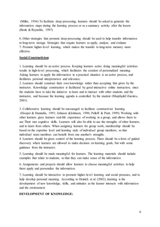 6
(Miller, 1956) To facilitate deep processing, learners should be asked to generate the
information maps during the learning process or as a summary activity after the lesson
(Bonk & Reynolds, 1997)
6. Other strategies that promote deep processing should be used to help transfer information
to long-term storage. Strategies that require learners to apply, analyze, and evaluate
7. Promote higher-level learning, which makes the transfer to long-term memory more
effective.
Social Constructivism
1. Learning should be an active process. Keeping learners active doing meaningful activities
results in high-level processing, which facilitates the creation of personalized meaning.
Asking learners to apply the information in a practical situation is an active process, and
facilitates personal interpretation and relevance.
2. Learners should construct their own knowledge rather than accepting that given by the
instructor. Knowledge construction is facilitated by good interactive online instruction, since
the students have to take the initiative to learn and to interact with other students and the
instructor, and because the learning agenda is controlled by the student (Murphy&Cifuentes,
2001).
3. Collaborative learning should be encouraged to facilitate constructivist learning
(Hooper & Hannafin, 1991; Johnson &Johnson, 1996; Palloff & Pratt, 1999). Working with
other learners gives learners real-life experience of working in a group, and allows them to
use Their met cognitive skills. Learners will also be able to use the strengths of other learners,
and to learn from others. When assigning learners for group work, membership should be
based on the expertise level and learning style of individual group members, so that
individual team members can benefit from one another's strengths.
4. Learners should be given control of the learning process. There should be a form of guided
discovery where learners are allowed to make decision on learning goals, but with some
guidance from the instructor.
5. Learning should be made meaningful for learners. The learning materials should include
examples that relate to students, so that they can make sense of the information
6. Assignments and projects should allow learners to choose meaningful activities to help
them apply and personalize the information.
7. Learning should be interactive to promote higher-level learning and social presence, and to
help develop personal meaning. According to Heinich et al. (2002), learning is the
development of new knowledge, skills, and attitudes as the learner interacts with information
and the environment
DEVELOPMENT OF KNOWLEDGE:
 