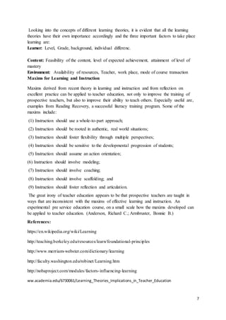 7
Looking into the concepts of different learning theories, it is evident that all the learning
theories have their own importance accordingly and the three important factors to take place
learning are:
Learner: Level, Grade, background, individual differenc.
Content: Feasibility of the content, level of expected achievement, attainment of level of
mastery
Environment: Availability of resources, Teacher, work place, mode of course transaction
Maxims for Learning and Instruction
Maxims derived from recent theory in learning and instruction and from reflection on
excellent practice can be applied to teacher education, not only to improve the training of
prospective teachers, but also to improve their ability to teach others. Especially useful are,
examples from Reading Recovery, a successful literacy training program. Some of the
maxims include:
(1) Instruction should use a whole-to-part approach;
(2) Instruction should be rooted in authentic, real world situations;
(3) Instruction should foster flexibility through multiple perspectives;
(4) Instruction should be sensitive to the developmental progression of students;
(5) Instruction should assume an action orientation;
(6) Instruction should involve modeling;
(7) Instruction should involve coaching;
(8) Instruction should involve scaffolding; and
(9) Instruction should foster reflection and articulation.
The great irony of teacher education appears to be that prospective teachers are taught in
ways that are inconsistent with the maxims of effective learning and instruction. An
experimental pre service education course, on a small scale how the maxims developed can
be applied to teacher education. (Anderson, Richard C.; Armbruster, Bonnie B.)
References:
https://en.wikipedia.org/wiki/Learning
http://teaching.berkeley.edu/resources/learn/foundational-principles
http://www.merriam-webster.com/dictionary/learning
http://faculty.washington.edu/robinet/Learning.htm
http://nobaproject.com/modules/factors-influencing-learning
ww.academia.edu/6730061/Learning_Theories_Implications_in_Teacher_Education
 