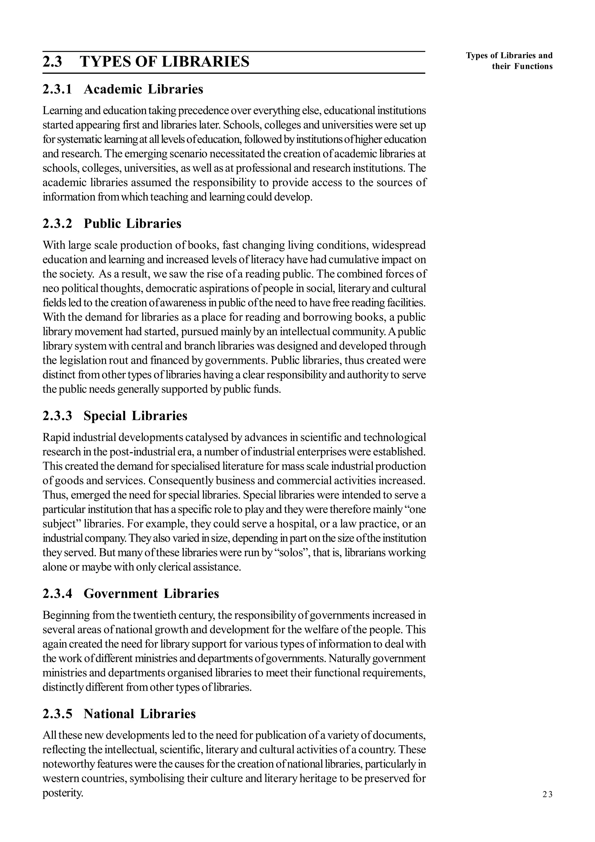 23
2.3 TYPES OF LIBRARIES
2.3.1 Academic Libraries
Learning and educationtakingprecedenceover everythingelse, educationalinstitutions
started appearing first and libraries later. Schools, colleges and universitieswere set up
forsystematiclearningatalllevelsofeducation,followedbyinstitutionsofhighereducation
and research. The emerging scenario necessitated the creation ofacademiclibraries at
schools, colleges, universities, as wellasat professionaland researchinstitutions. The
academic libraries assumed the responsibility to provide access to the sources of
informationfromwhichteaching and learningcould develop.
2.3.2 Public Libraries
With large scale production of books, fast changing living conditions, widespread
education andlearning and increased levels ofliteracyhave hadcumulative impact on
the society. As a result, we saw the rise ofa reading public. The combined forces of
neo politicalthoughts, democratic aspirations ofpeople in social, literaryand cultural
fieldsledto the creationofawareness inpublic oftheneed to havefreereadingfacilities.
With the demand for libraries as a place for reading and borrowing books, a public
librarymovement had started, pursued mainlybyan intellectualcommunity.Apublic
librarysystemwith centraland branchlibraries was designed and developed through
the legislation rout and financed bygovernments. Public libraries, thus created were
distinct fromothertypes oflibraries havinga clear responsibilityandauthorityto serve
the public needs generallysupported bypublic funds.
2.3.3 Special Libraries
Rapid industrial developments catalysed by advances in scientific and technological
researchinthe post-industrialera, a number ofindustrialenterpriseswere established.
This created the demand for specialised literature for mass scale industrialproduction
of goods and services. Consequently business and commercial activities increased.
Thus, emerged the need for speciallibraries. Speciallibraries were intended to serve a
particular institutionthat has aspecific roleto playand theyweretherefore mainly“one
subject” libraries. For example, they could serve a hospital, or a law practice, or an
industrialcompany.Theyalso variedinsize,dependinginpartonthesizeoftheinstitution
theyserved. But manyofthese librarieswere runby“solos”, that is, librarians working
alone or maybe withonlyclericalassistance.
2.3.4 Government Libraries
Beginning fromthe twentieth century, the responsibilityofgovernments increased in
several areas ofnationalgrowth and development for the welfare ofthe people. This
againcreated the need for librarysupport for various types ofinformationto dealwith
the workofdifferent ministries anddepartmentsofgovernments. Naturallygovernment
ministries and departments organised libraries to meet their functional requirements,
distinctlydifferent fromother types oflibraries.
2.3.5 National Libraries
Allthese new developments led to the need for publication ofavarietyofdocuments,
reflecting theintellectual, scientific, literaryand culturalactivities ofacountry. These
noteworthyfeatureswere thecauses forthe creationofnationallibraries, particularlyin
western countries, symbolising their culture and literaryheritage to be preserved for
posterity.
Types of Libraries and
their Functions
 