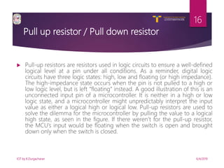 V R Siddhartha Engineering College
Autonomous and Affiliated to JNTUK, Kakinada
Department of Information Technology
Pull up resistor / Pull down resistor
 Pull-up resistors are resistors used in logic circuits to ensure a well-defined
logical level at a pin under all conditions. As a reminder, digital logic
circuits have three logic states: high, low and floating (or high impedance).
The high-impedance state occurs when the pin is not pulled to a high or
low logic level, but is left “floating” instead. A good illustration of this is an
unconnected input pin of a microcontroller. It is neither in a high or low
logic state, and a microcontroller might unpredictably interpret the input
value as either a logical high or logical low. Pull-up resistors are used to
solve the dilemma for the microcontroller by pulling the value to a logical
high state, as seen in the figure. If there weren’t for the pull-up resistor,
the MCU’s input would be floating when the switch is open and brought
down only when the switch is closed.
6/4/2019IOT by K.Durgacharan
16
 