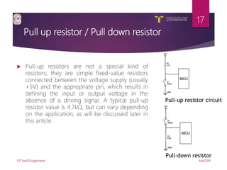 V R Siddhartha Engineering College
Autonomous and Affiliated to JNTUK, Kakinada
Department of Information Technology
Pull up resistor / Pull down resistor
 Pull-up resistors are not a special kind of
resistors; they are simple fixed-value resistors
connected between the voltage supply (usually
+5V) and the appropriate pin, which results in
defining the input or output voltage in the
absence of a driving signal. A typical pull-up
resistor value is 4.7kΩ, but can vary depending
on the application, as will be discussed later in
this article.
6/4/2019IOT by K.Durgacharan
17
Pull-up resistor circuit
Pull-down resistor
 