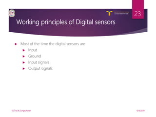 V R Siddhartha Engineering College
Autonomous and Affiliated to JNTUK, Kakinada
Department of Information Technology
Working principles of Digital sensors
6/4/2019IOT by K.Durgacharan
23
 Most of the time the digital sensors are
 Input
 Ground
 Input signals
 Output signals
 