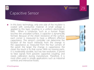 V R Siddhartha Engineering College
Autonomous and Affiliated to JNTUK, Kakinada
Department of Information Technology
Capacitive Sensor
6/4/2019IOT by K.Durgacharan
29
 In this basic technology, only one side of the insulator is
coated with conductive material. A small voltage is
applied to this layer, resulting in a uniform electrostatic
field. When a conductor, such as a human finger,
touches the uncoated surface, a capacitor is dynamically
formed. Because of the sheet resistance of the surface,
each corner is measured to have a different effective
capacitance. The sensor's controller can determine the
location of the touch indirectly from the change in
the capacitance as measured from the four corners of
the panel: the larger the change in capacitance, the
closer the touch is to that corner. With no moving parts,
it is moderately durable, but has low resolution, is prone
to false signals from parasitic capacitive coupling, and
needs calibration during manufacture. Therefore, it is
most often used in simple applications such as industrial
controls and interactive kiosks.
 