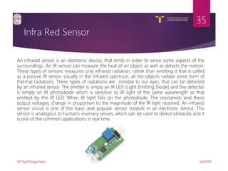 V R Siddhartha Engineering College
Autonomous and Affiliated to JNTUK, Kakinada
Department of Information Technology
Infra Red Sensor
6/4/2019IOT by K.Durgacharan
35
An infrared sensor is an electronic device, that emits in order to sense some aspects of the
surroundings. An IR sensor can measure the heat of an object as well as detects the motion.
These types of sensors measures only infrared radiation, rather than emitting it that is called
as a passive IR sensor. Usually in the infrared spectrum, all the objects radiate some form of
thermal radiations. These types of radiations are invisible to our eyes, that can be detected
by an infrared sensor. The emitter is simply an IR LED (Light Emitting Diode) and the detector
is simply an IR photodiode which is sensitive to IR light of the same wavelength as that
emitted by the IR LED. When IR light falls on the photodiode, The resistances and these
output voltages, change in proportion to the magnitude of the IR light received. An infrared
sensor circuit is one of the basic and popular sensor module in an electronic device. This
sensor is analogous to human’s visionary senses, which can be used to detect obstacles and it
is one of the common applications in real time.
 