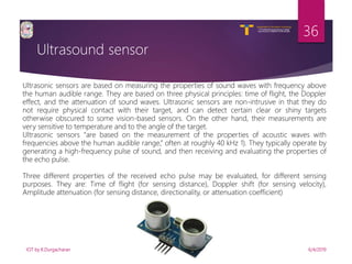 V R Siddhartha Engineering College
Autonomous and Affiliated to JNTUK, Kakinada
Department of Information Technology
Ultrasound sensor
6/4/2019IOT by K.Durgacharan
36
Ultrasonic sensors are based on measuring the properties of sound waves with frequency above
the human audible range. They are based on three physical principles: time of flight, the Doppler
effect, and the attenuation of sound waves. Ultrasonic sensors are non-intrusive in that they do
not require physical contact with their target, and can detect certain clear or shiny targets
otherwise obscured to some vision-based sensors. On the other hand, their measurements are
very sensitive to temperature and to the angle of the target.
Ultrasonic sensors “are based on the measurement of the properties of acoustic waves with
frequencies above the human audible range,” often at roughly 40 kHz 1). They typically operate by
generating a high-frequency pulse of sound, and then receiving and evaluating the properties of
the echo pulse.
Three different properties of the received echo pulse may be evaluated, for different sensing
purposes. They are: Time of flight (for sensing distance), Doppler shift (for sensing velocity),
Amplitude attenuation (for sensing distance, directionality, or attenuation coefficient)
 