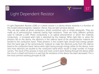 V R Siddhartha Engineering College
Autonomous and Affiliated to JNTUK, Kakinada
Department of Information Technology
Light Dependent Resistor
6/4/2019IOT by K.Durgacharan
37
A Light Dependent Resistor (LDR) or a photo resistor is a device whose resistivity is a function of
the incident electromagnetic radiation. Hence, they are light sensitive devices.
They are also called as photo conductors, photo conductive cells or simply photocells. They are
made up of semiconductor materials having high resistance. There are many different symbols
used to indicate a LDR. Photo conductivity is an optical phenomenon in which the materials
conductivity is increased when light is absorbed by the material. When light falls i.e. when the
photons fall on the device, the electrons in the valence band of the semiconductor material are
excited to the conduction band. These photons in the incident light should have energy greater
than the band gap of the semiconductor material to make the electrons jump from the valence
band to the conduction band. Hence when light having enough energy strikes on the device, more
and more electrons are excited to the conduction band which results in large number of charge
carriers. The result of this process is more and more current starts flowing through the device when
the circuit is closed and hence it is said that the resistance of the device has been decreased. This is
the most common working principle of LDR
 