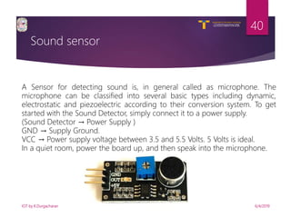 V R Siddhartha Engineering College
Autonomous and Affiliated to JNTUK, Kakinada
Department of Information Technology
Sound sensor
6/4/2019IOT by K.Durgacharan
40
A Sensor for detecting sound is, in general called as microphone. The
microphone can be classified into several basic types including dynamic,
electrostatic and piezoelectric according to their conversion system. To get
started with the Sound Detector, simply connect it to a power supply.
(Sound Detector → Power Supply )
GND → Supply Ground.
VCC → Power supply voltage between 3.5 and 5.5 Volts. 5 Volts is ideal.
In a quiet room, power the board up, and then speak into the microphone.
 